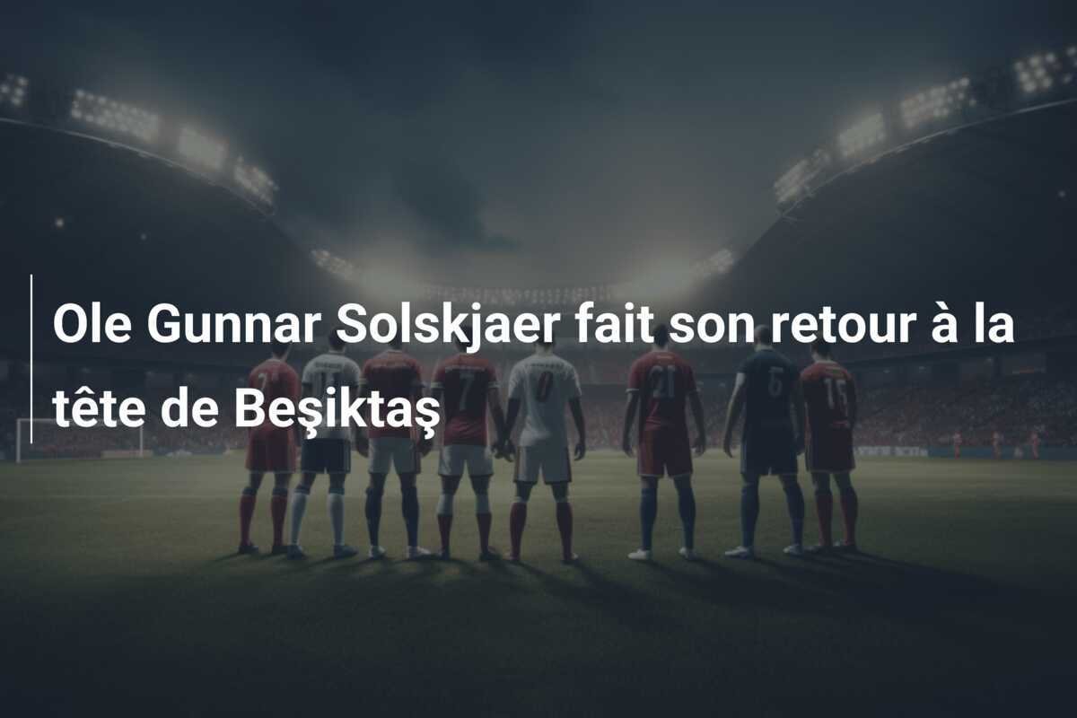 Ole Gunnar Solskjaer fait son retour à la tête de Beşiktaş