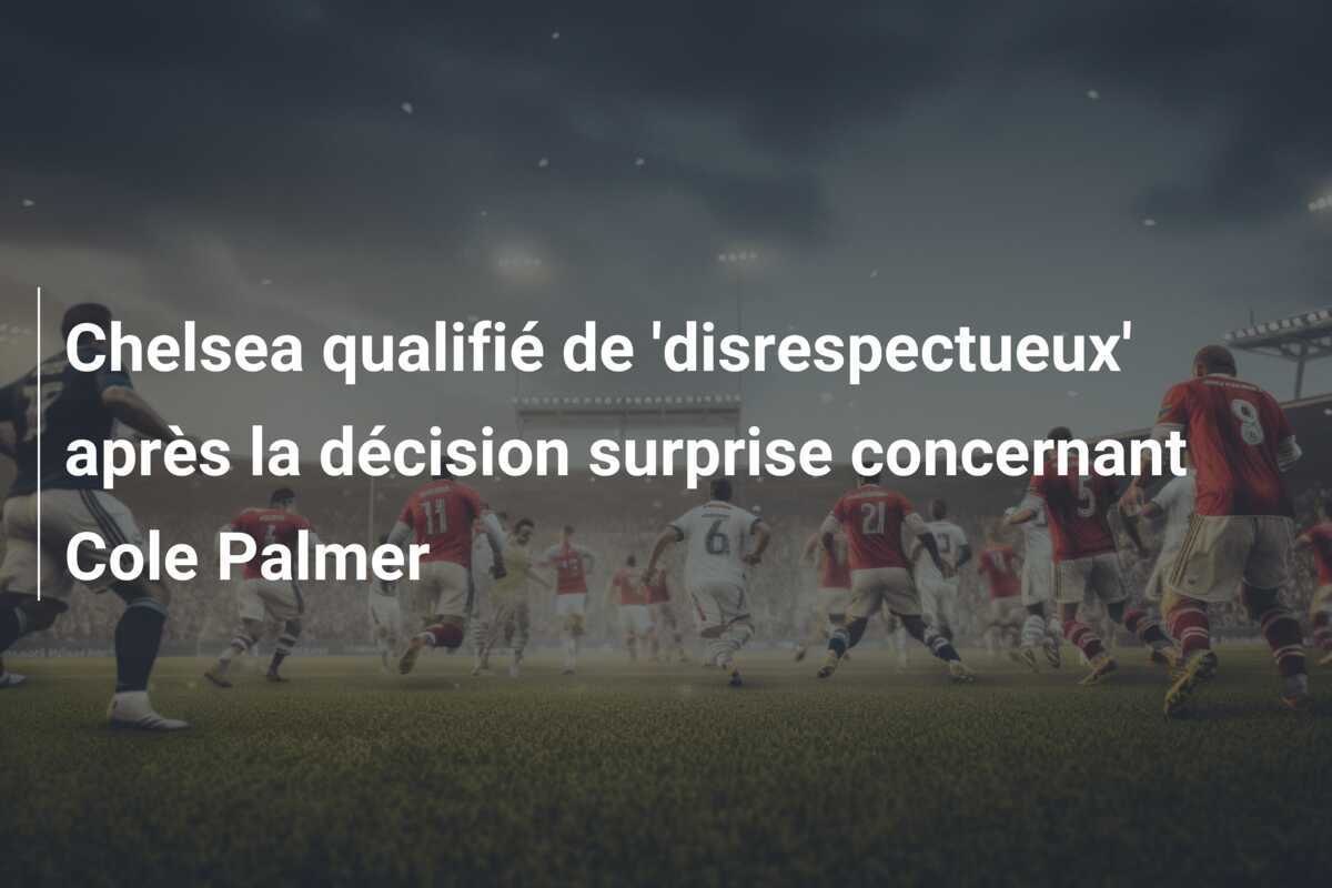 Chelsea qualifié de 'disrespectueux' après la décision surprise concernant Cole Palmer