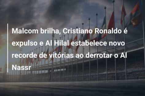 Malcom brilha, Cristiano Ronaldo é expulso e Al Hilal estabelece novo recorde de vitórias ao derrotar o Al Nassr