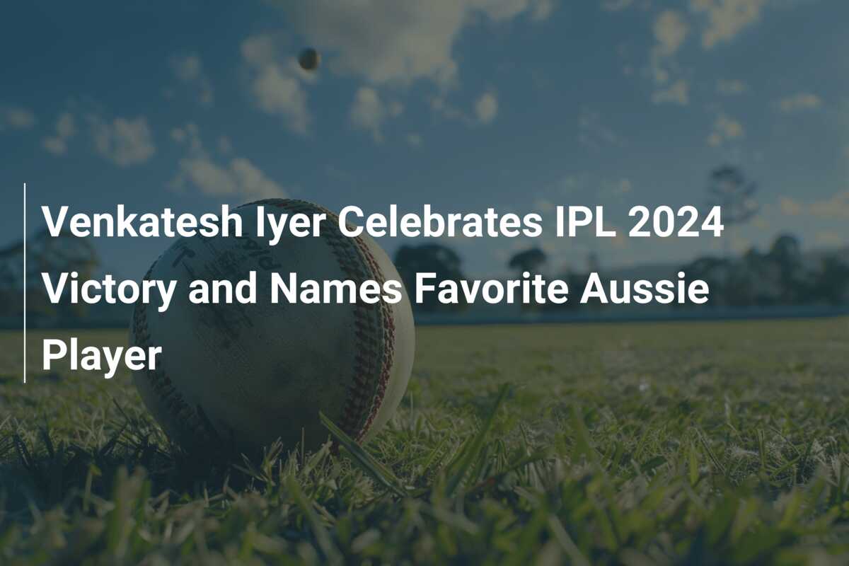 Venkatesh Iyer Celebrates IPL 2024 Victory and Names Favorite Aussie Player