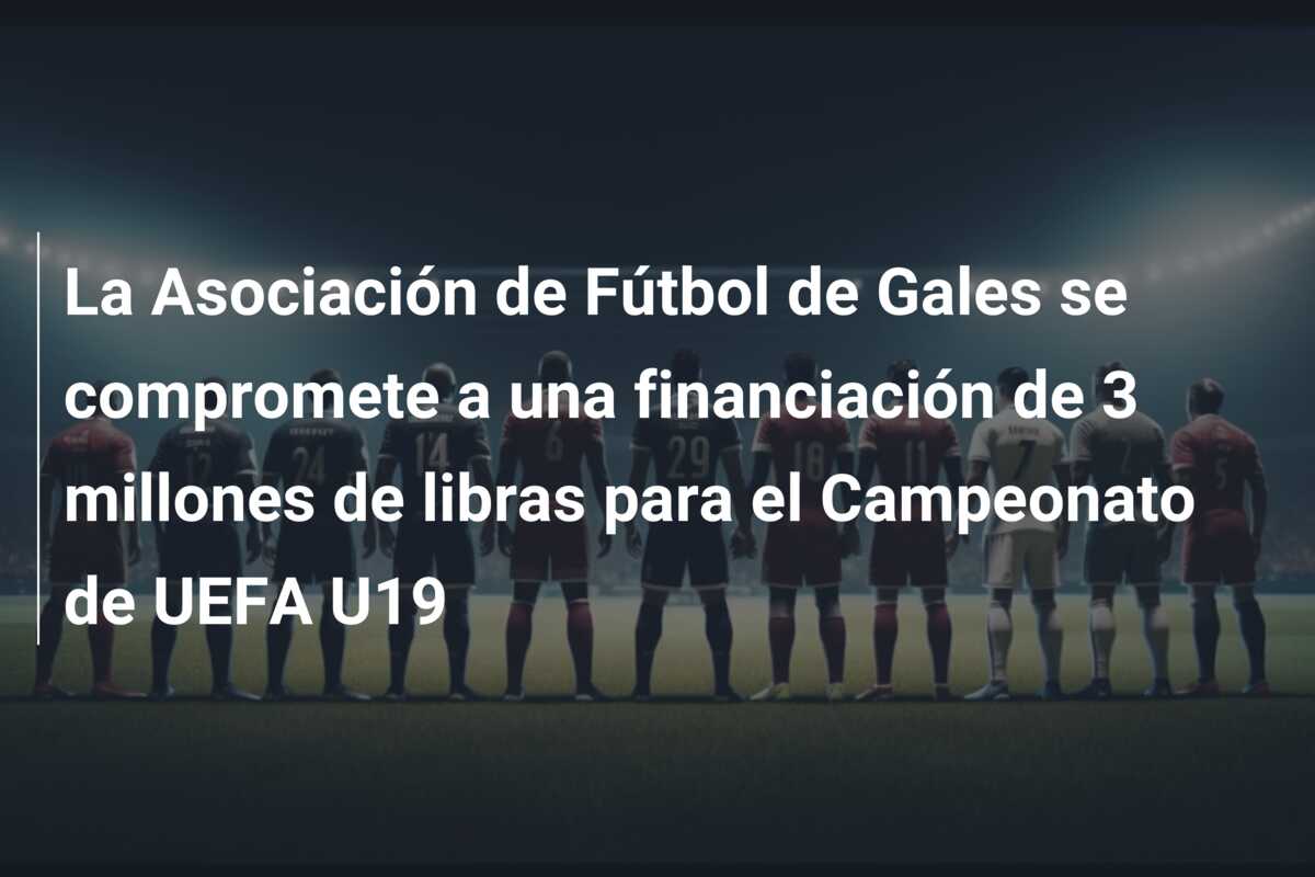 La Asociación de Fútbol de Gales se compromete a una financiación de 3 millones de libras para el Campeonato de UEFA U19