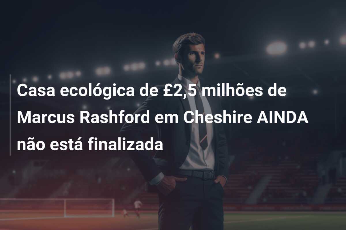 Casa ecológica de £2,5 milhões de Marcus Rashford em Cheshire AINDA não está finalizada