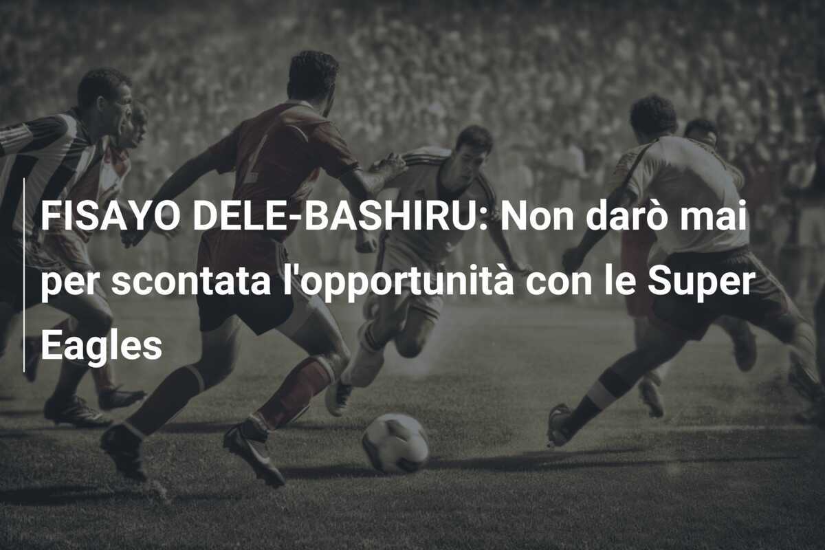 FISAYO DELE-BASHIRU: Non darò mai per scontata l'opportunità con le Super Eagles