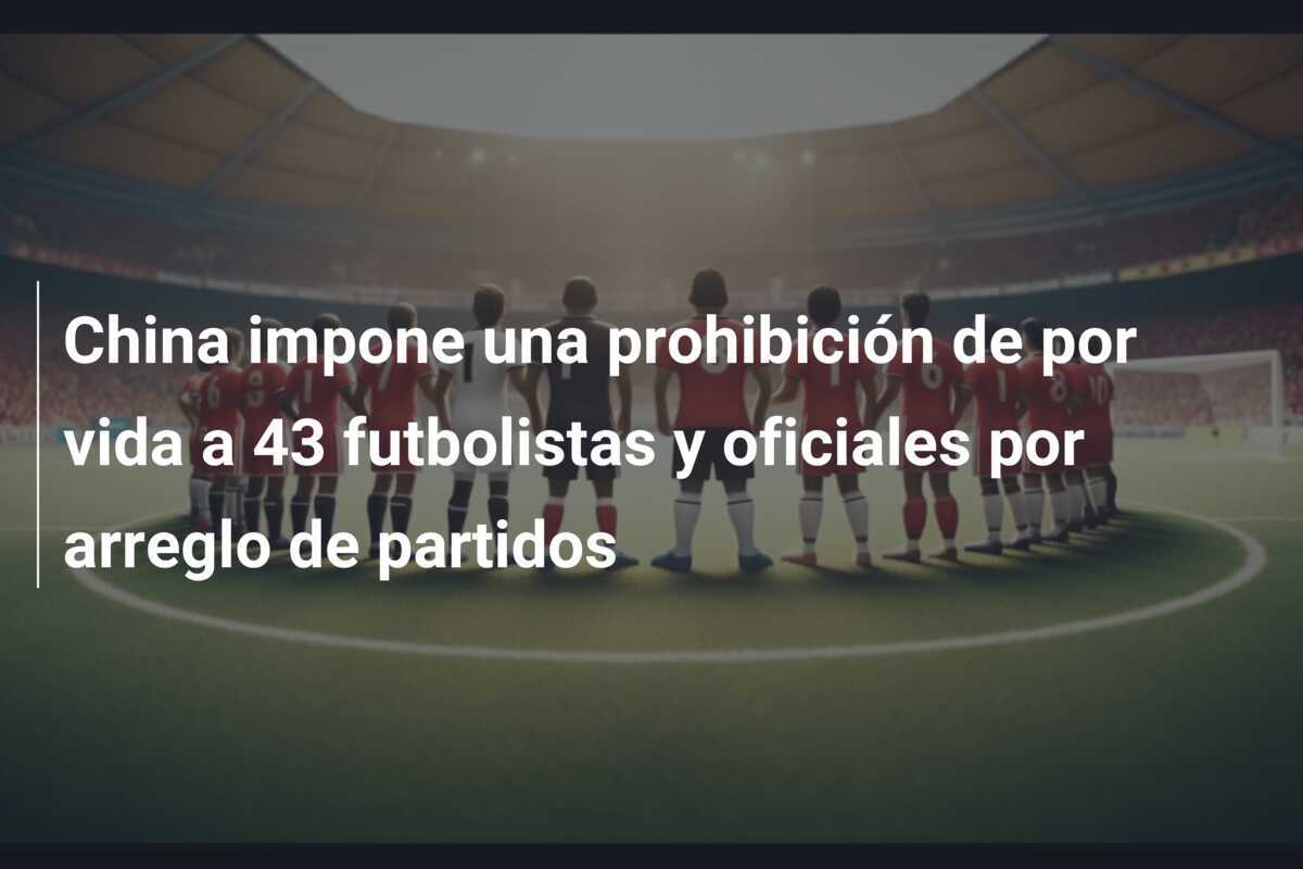 China impone una prohibición de por vida a 43 futbolistas y oficiales por arreglo de partidos