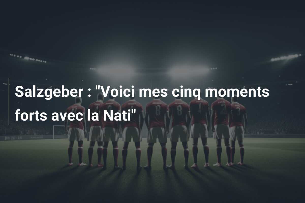 Salzgeber : "Voici mes cinq moments forts avec la Nati"