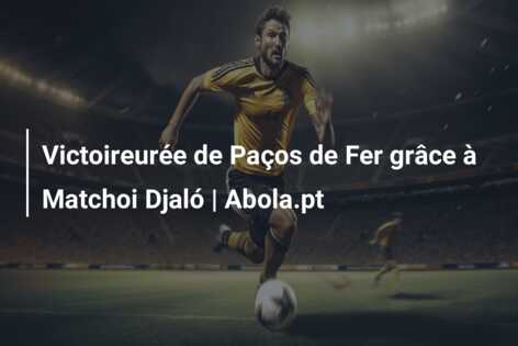 Victoireurée de Paços de Fer grâce à Matchoi Djaló | Abola.pt