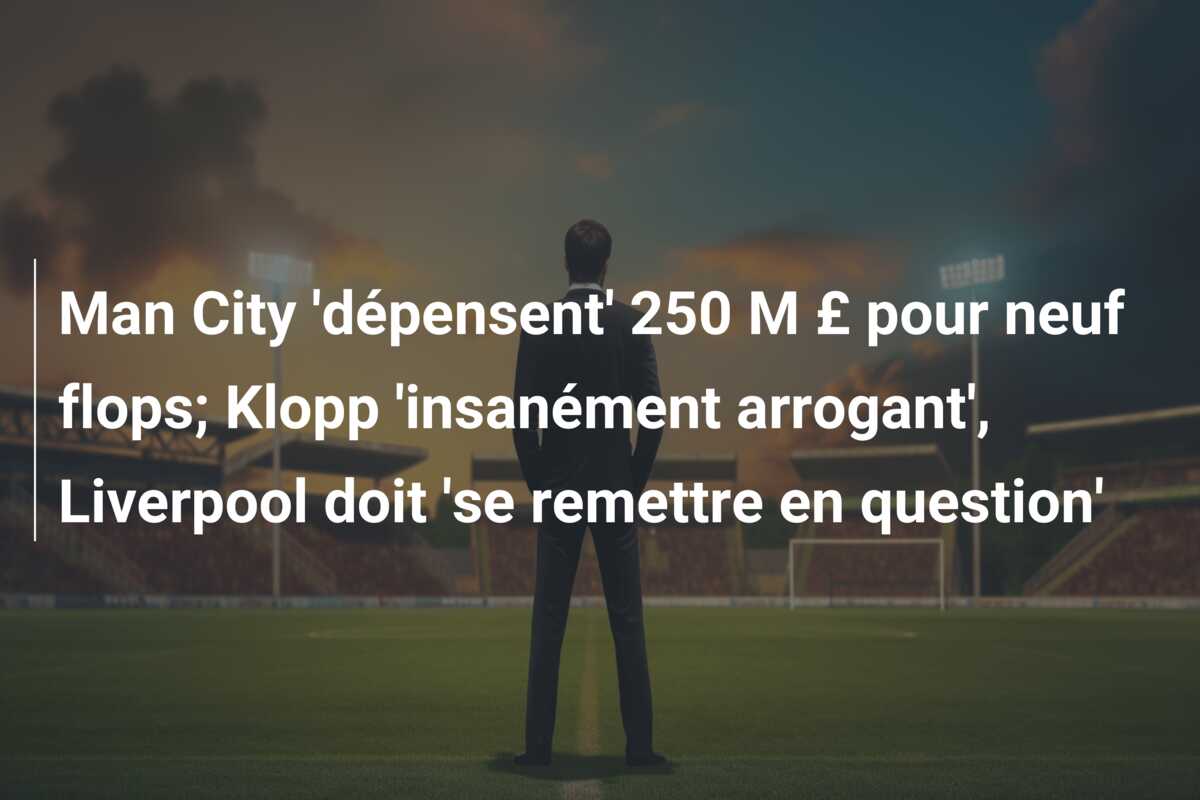 Man City ‘dépensent’ 250 M £ pour neuf flops; Klopp ‘insanément arrogant’, Liverpool doit ‘se remettre en question’