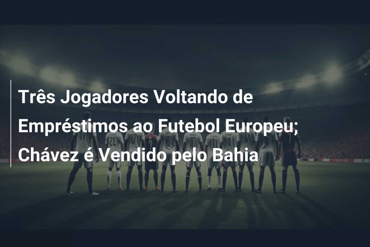 Três Jogadores Voltando de Empréstimos ao Futebol Europeu; Chávez é Vendido pelo Bahia