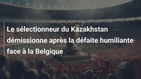 Le sélectionneur du Kazakhstan démissionne après la défaite humiliante face à la Belgique