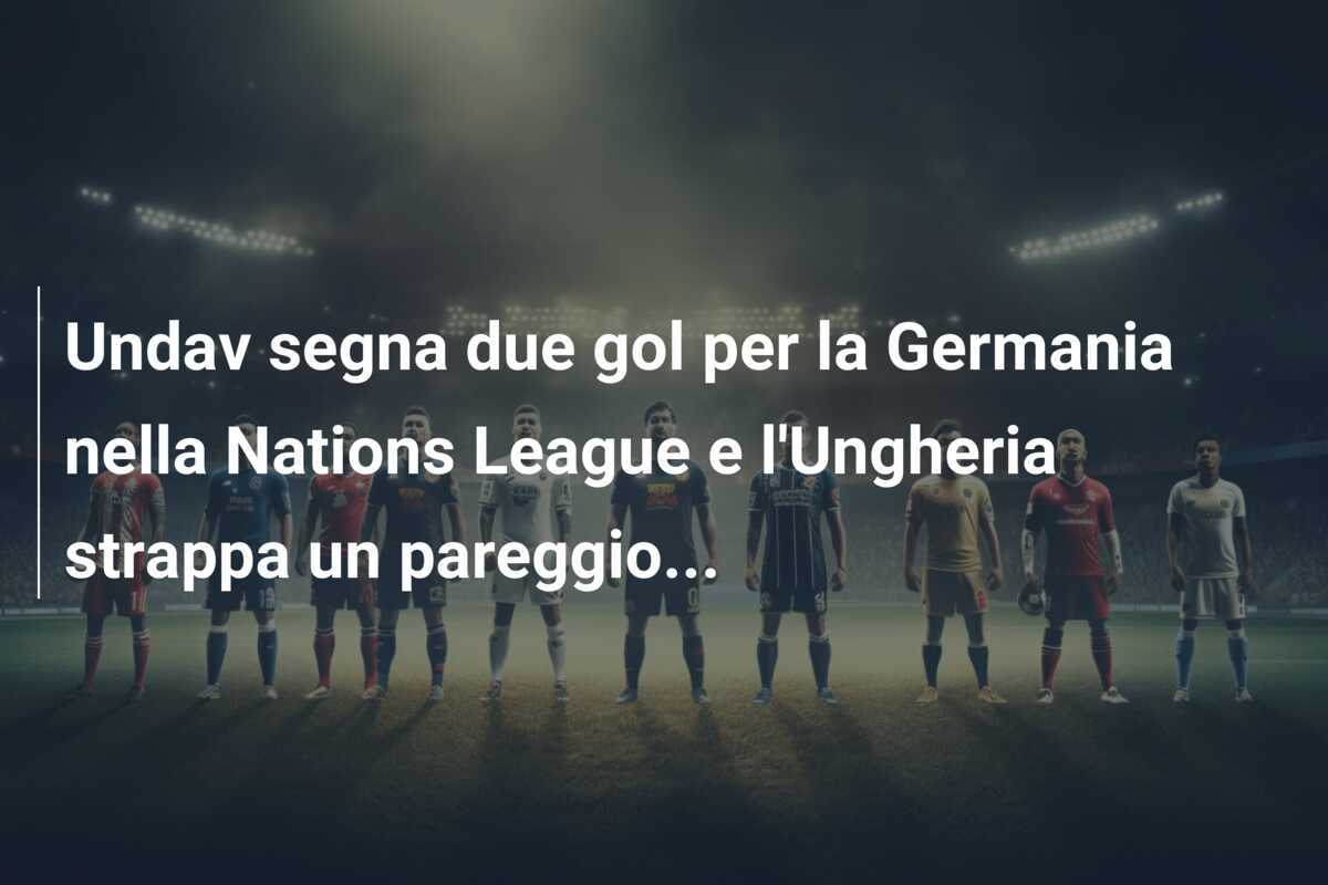 Undav segna due gol per la Germania nella Nations League e l'Ungheria strappa un pareggio...