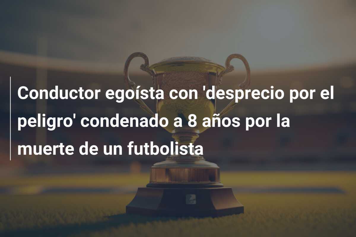 Conductor egoísta con 'desprecio por el peligro' condenado a 8 años por la muerte de un futbolista