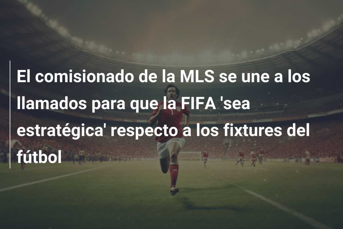 El comisionado de la MLS se une a los llamados para que la FIFA 'sea estratégica' respecto a los fixtures del fútbol