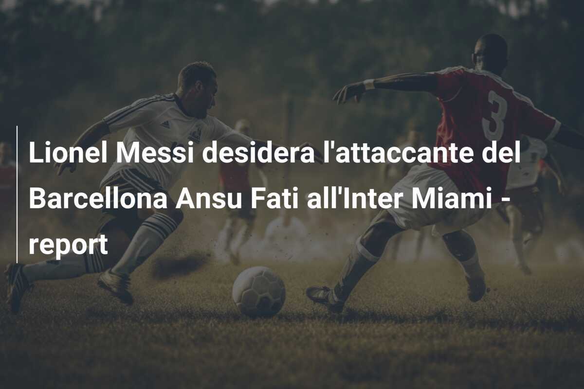 Lionel Messi desidera l'attaccante del Barcellona Ansu Fati all'Inter Miami - report