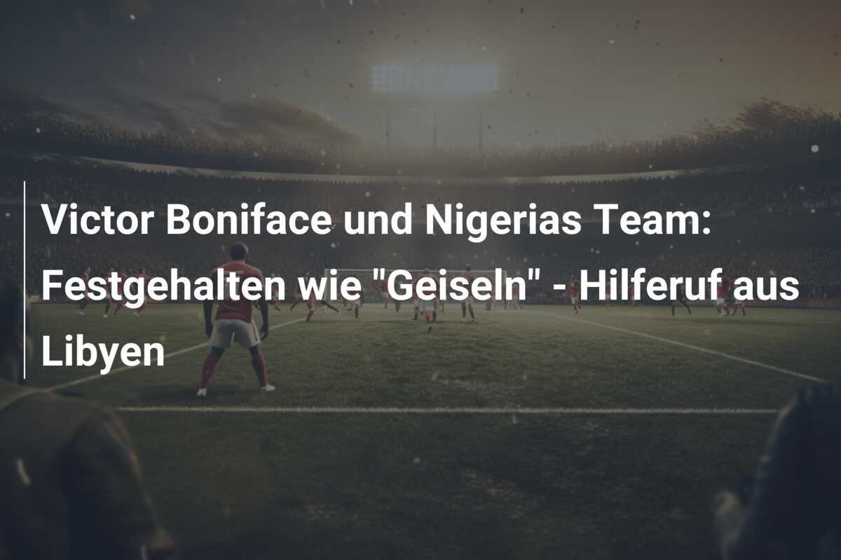 Victor Boniface und Nigerias Team: Festgehalten wie "Geiseln" - Hilferuf aus Libyen
