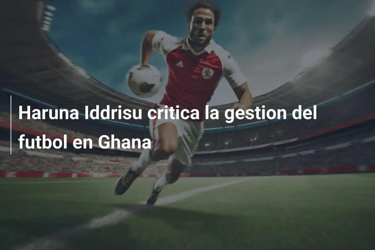 Haruna Iddrisu critica la gestion del futbol en Ghana