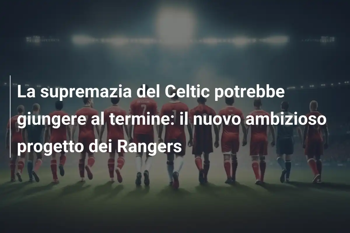 La supremazia del Celtic potrebbe giungere al termine: il nuovo ambizioso progetto dei Rangers