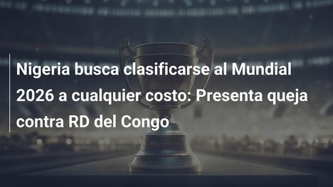 Nigeria busca clasificarse al Mundial 2026 a cualquier costo: Presenta queja contra RD del Congo
