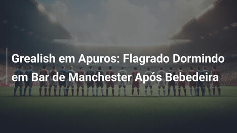 Grealish em Apuros: Flagrado Dormindo em Bar de Manchester Após Bebedeira