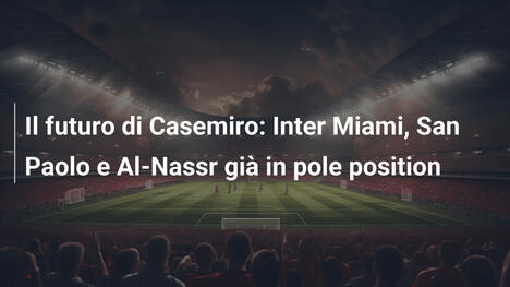 Il futuro di Casemiro: Inter Miami, San Paolo e Al-Nassr già in pole position