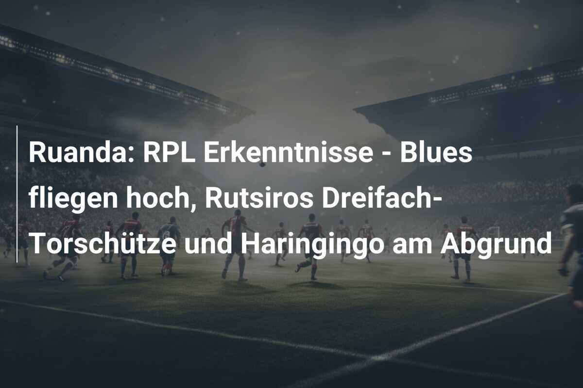 Ruanda: RPL Erkenntnisse - Blues fliegen hoch, Rutsiros Dreifach-Torschütze und Haringingo am Abgrund