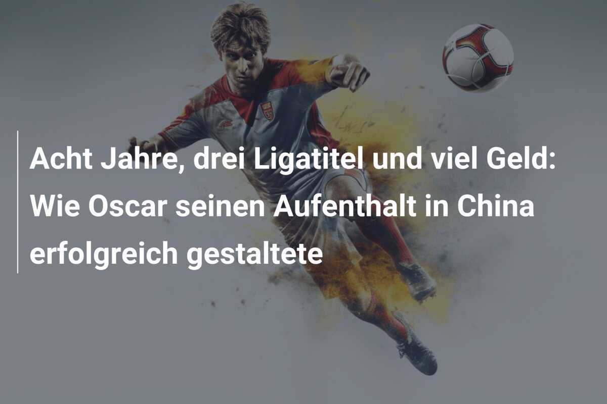 Acht Jahre, drei Ligatitel und viel Geld: Wie Oscar seinen Aufenthalt in China erfolgreich gestaltete