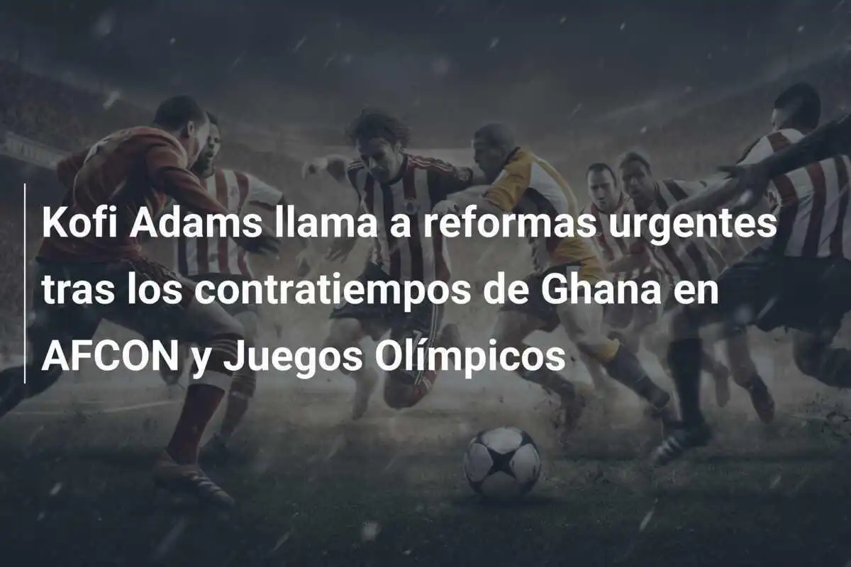 Kofi Adams llama a reformas urgentes tras los contratiempos de Ghana en AFCON y Juegos Olímpicos