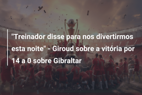 “Treinador disse para nos divertirmos esta noite” – Giroud sobre a vitória por 14 a 0 sobre Gibraltar