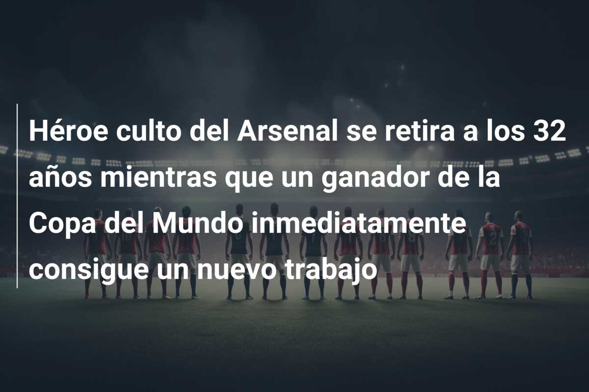 Héroe culto del Arsenal se retira a los 32 años mientras que un ganador de la Copa del Mundo inmediatamente consigue un nuevo trabajo