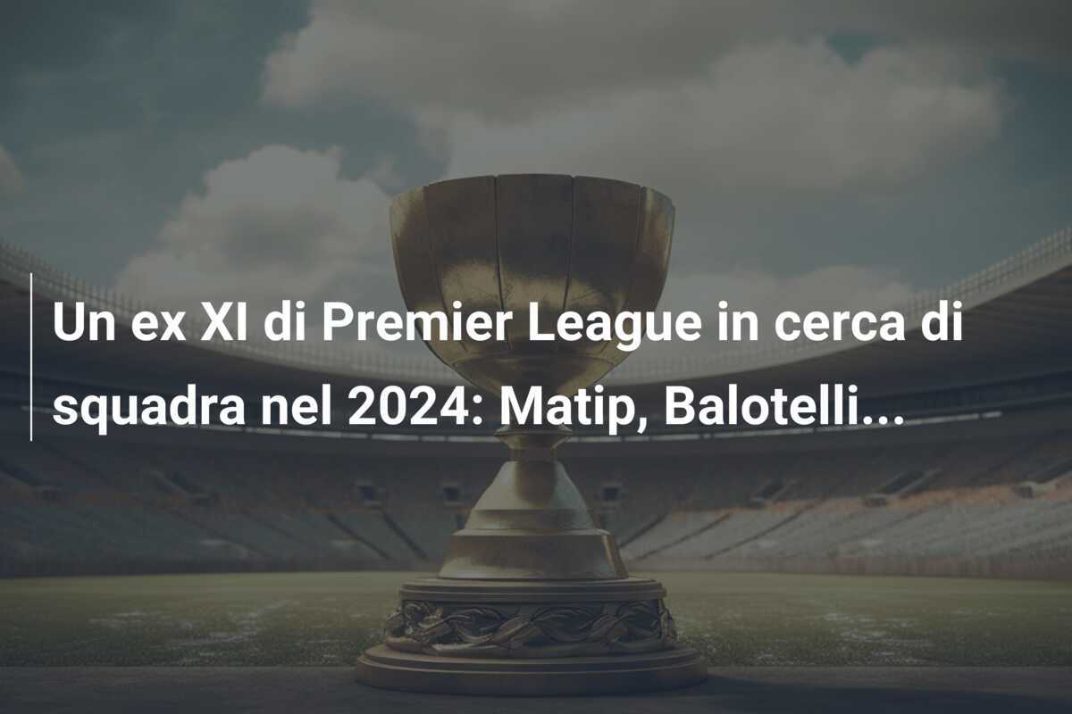 Un ex XI di Premier League in cerca di squadra nel 2024: Matip, Balotelli...