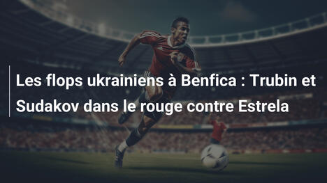 Les flops ukrainiens à Benfica : Trubin et Sudakov dans le rouge contre Estrela