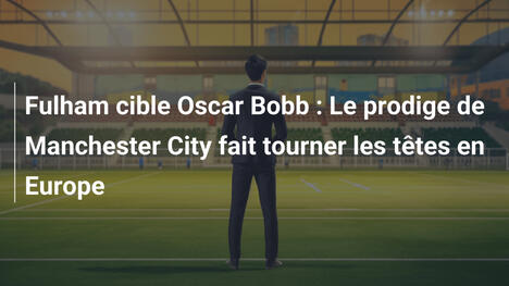 Fulham cible Oscar Bobb : Le prodige de Manchester City fait tourner les têtes en Europe