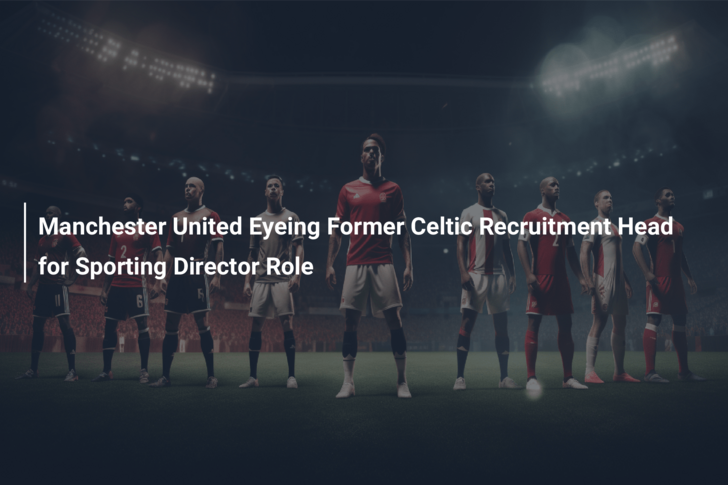 Manchester United Eyeing Former Celtic Recruitment Head for Sporting Director Role