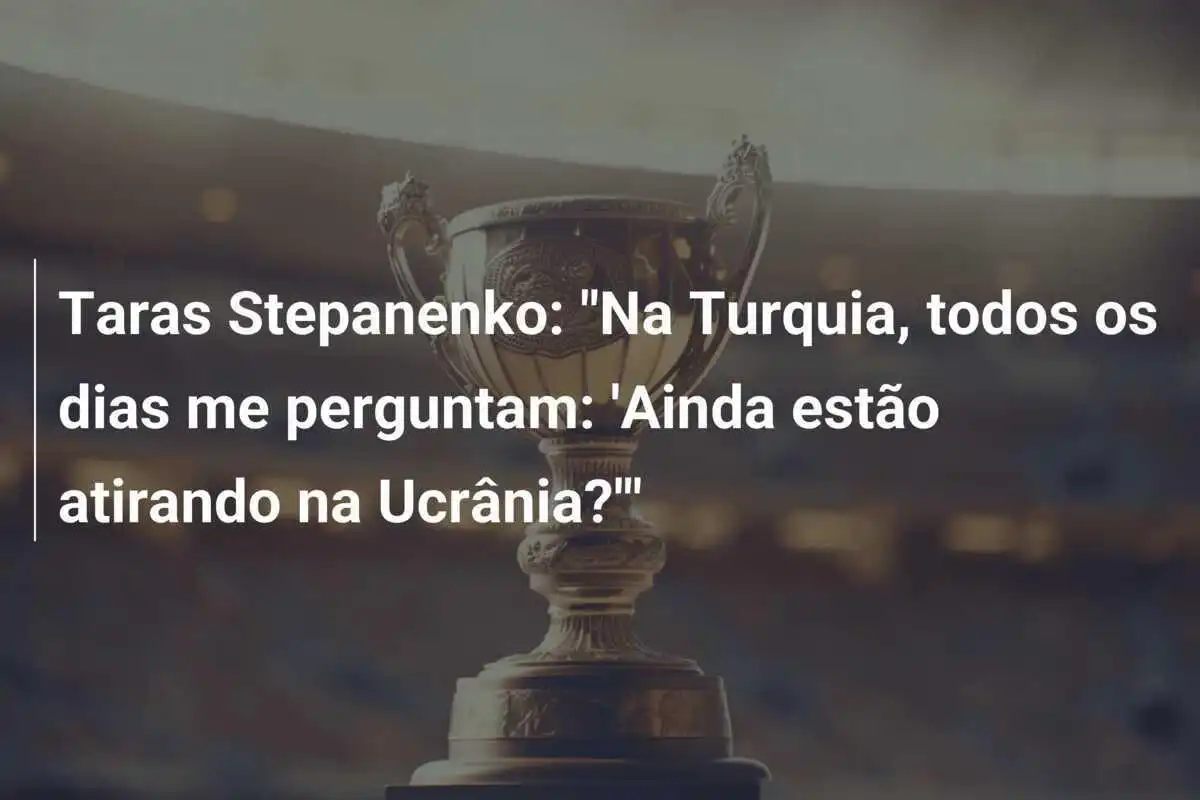 Taras Stepanenko: "Na Turquia, todos os dias me perguntam: 'Ainda estão atirando na Ucrânia?'"