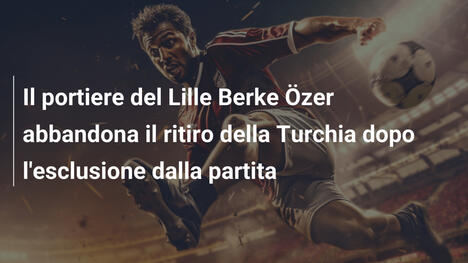 Il portiere del Lille Berke Özer abbandona il ritiro della Turchia dopo l'esclusione dalla partita