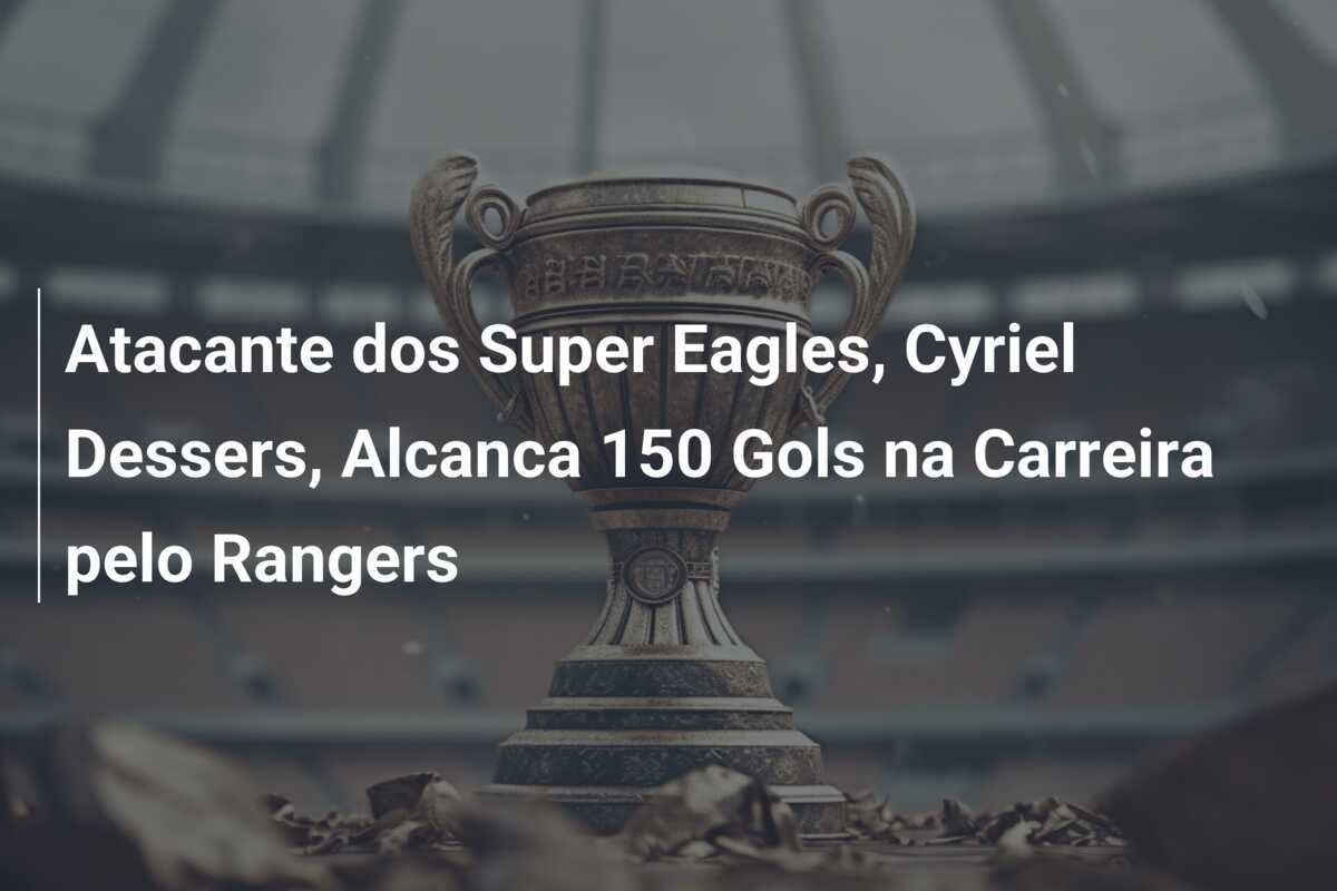 Atacante dos Super Eagles, Cyriel Dessers, Alcanca 150 Gols na Carreira pelo Rangers