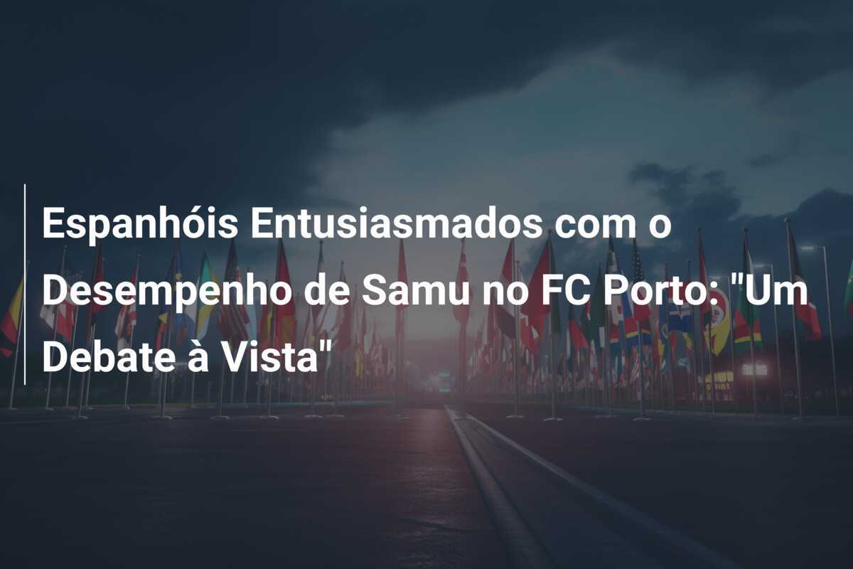 Espanhóis Entusiasmados com o Desempenho de Samu no FC Porto: "Um Debate à Vista"