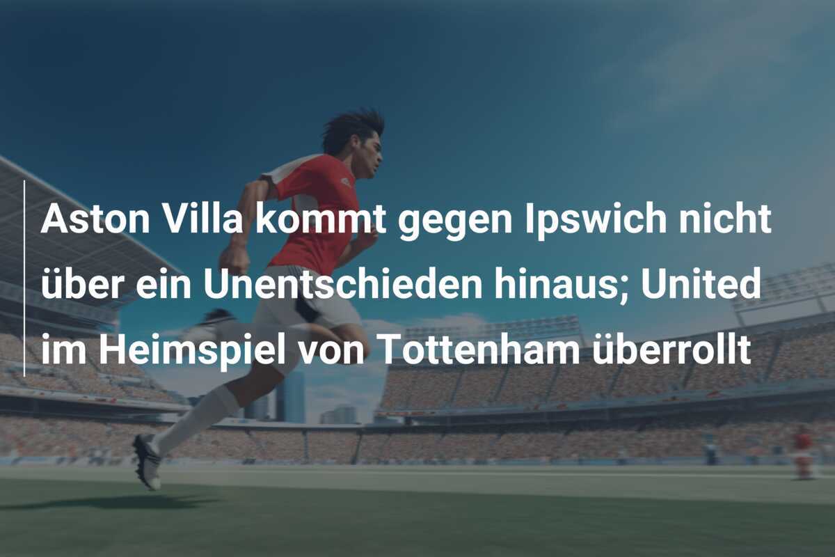 Aston Villa kommt gegen Ipswich nicht über ein Unentschieden hinaus; United im Heimspiel von Tottenham überrollt