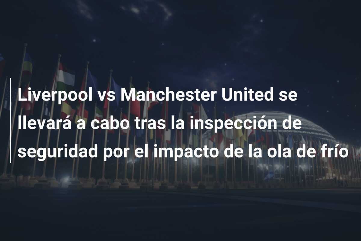 Liverpool vs Manchester United se llevará a cabo tras la inspección de seguridad por el impacto de la ola de frío