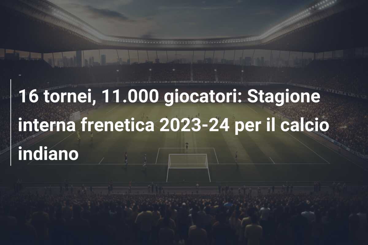 16 tornei, 11.000 giocatori: Stagione interna frenetica 2023-24 per il calcio indiano