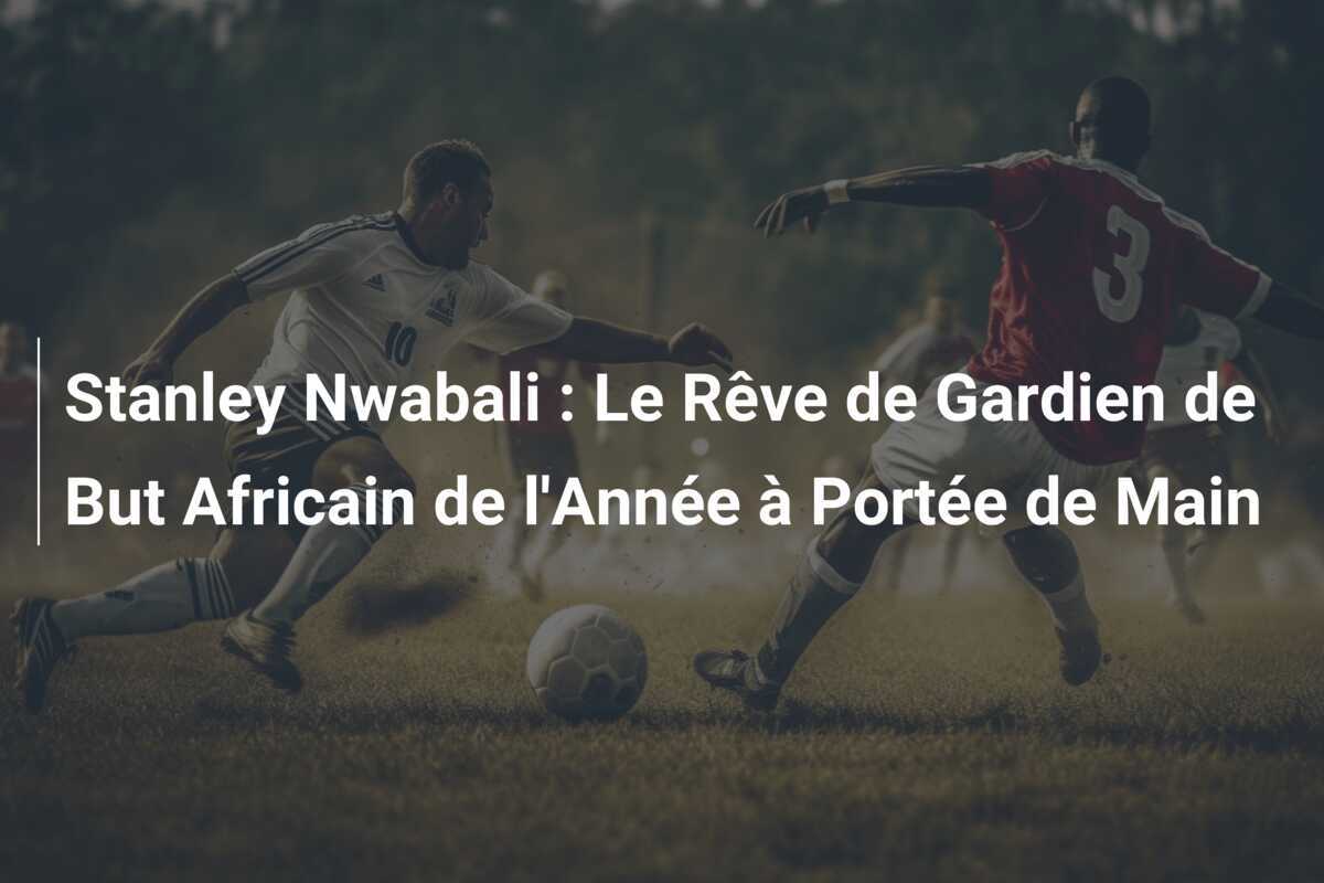 Stanley Nwabali : Le Rêve de Gardien de But Africain de l'Année à Portée de Main