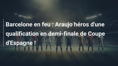 Barcelone en feu : Araujo héros d'une qualification en demi-finale de Coupe d'Espagne !