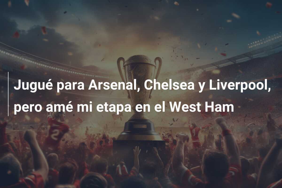 Jugué para Arsenal, Chelsea y Liverpool, pero amé mi etapa en el West Ham