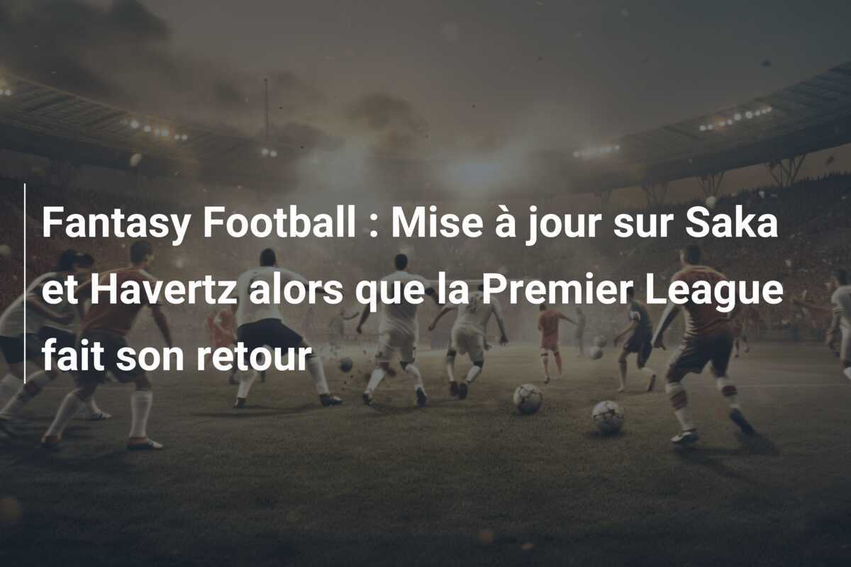 Fantasy Football : Mise à jour sur Saka et Havertz alors que la Premier League fait son retour