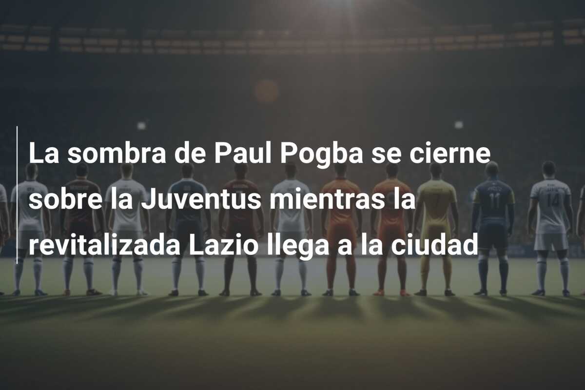 La sombra de Paul Pogba se cierne sobre la Juventus mientras la revitalizada Lazio llega a la ciudad