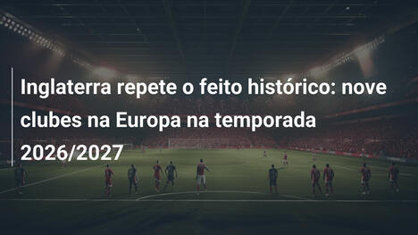 Inglaterra repete o feito histórico: nove clubes na Europa na temporada 2026/2027
