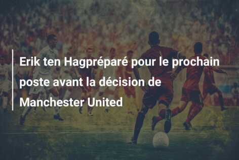 Erik ten Hagpréparé pour le prochain poste avant la décision de Manchester United