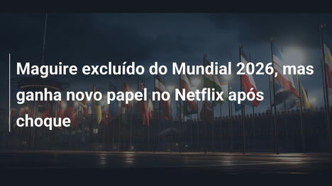 Maguire excluído do Mundial 2026, mas ganha novo papel no Netflix após choque