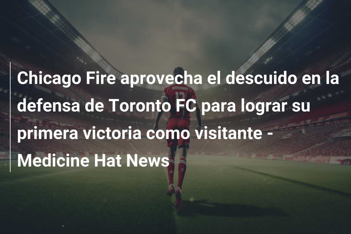 Chicago Fire aprovecha el descuido en la defensa de Toronto FC para lograr su primera victoria como visitante – Medicine Hat News