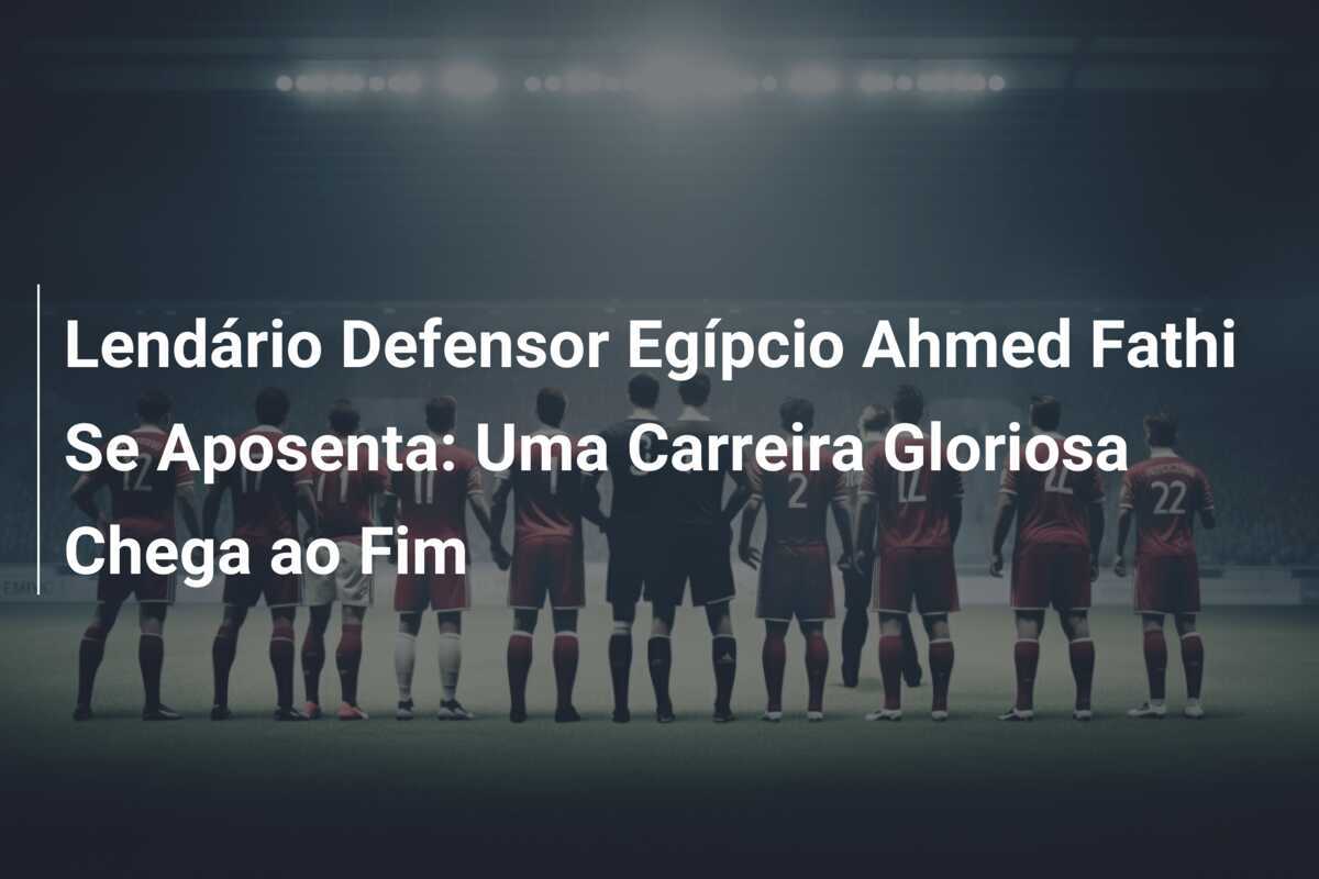 Lendário Defensor Egípcio Ahmed Fathi Se Aposenta: Uma Carreira Gloriosa Chega ao Fim