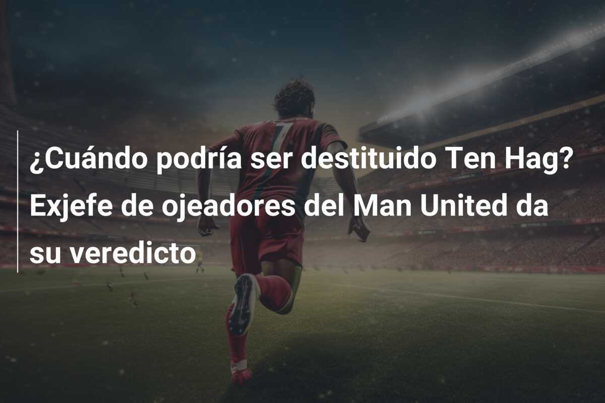 ¿Cuándo podría ser destituido Ten Hag? Exjefe de ojeadores del Man United da su veredicto